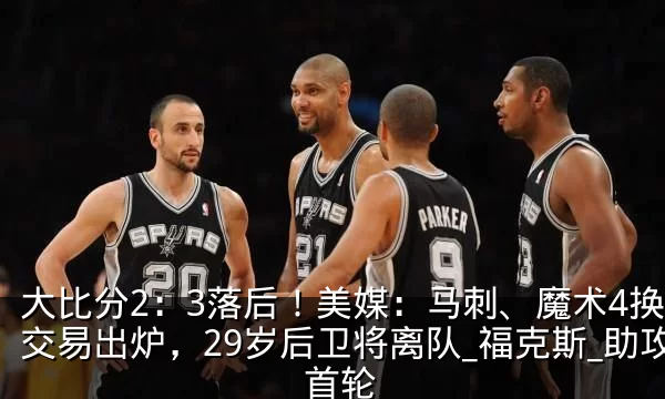 大比分2：3落后！美媒：马刺、魔术4换1交易出炉，29岁后卫将离队_福克斯_助攻_首轮